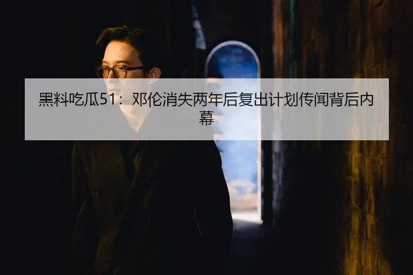 黑料吃瓜51：邓伦消失两年后复出计划传闻背后内幕